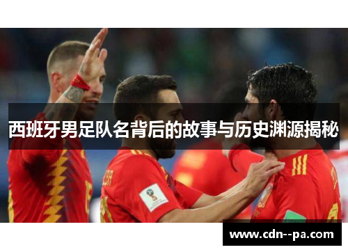 西班牙男足队名背后的故事与历史渊源揭秘