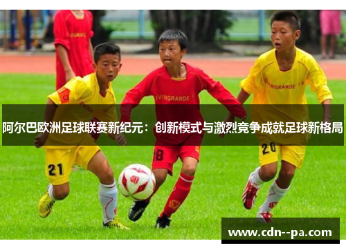 阿尔巴欧洲足球联赛新纪元：创新模式与激烈竞争成就足球新格局