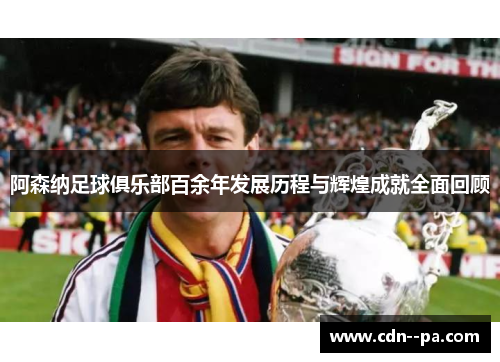 阿森纳足球俱乐部百余年发展历程与辉煌成就全面回顾
