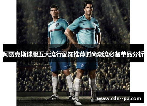 阿贾克斯球服五大流行配饰推荐时尚潮流必备单品分析