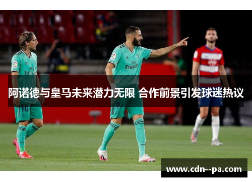 阿诺德与皇马未来潜力无限 合作前景引发球迷热议 阿诺德与皇马未来潜力无限 合作前景引发球迷热议