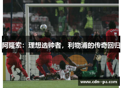 阿隆索:理想选帅者,利物浦的传奇回归 阿隆索:理想选帅者,利物浦的传奇回归