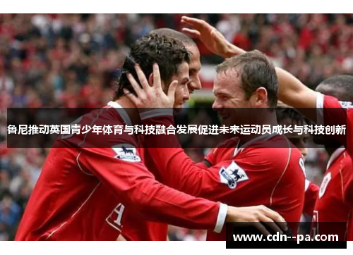 鲁尼推动英国青少年体育与科技融合发展促进未来运动员成长与科技创新