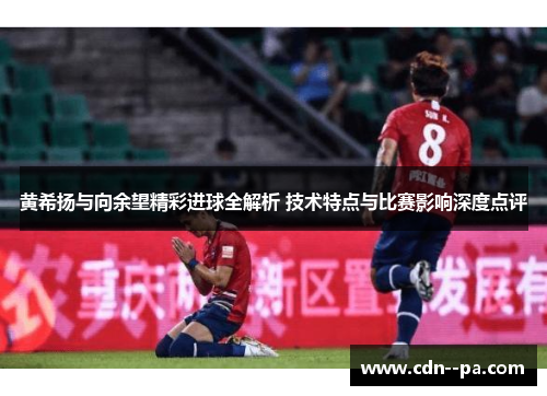 黄希扬与向余望精彩进球全解析 技术特点与比赛影响深度点评 黄希扬与向余望精彩进球全解析 技术特点与比赛影响深度点评