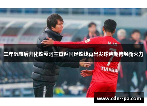 三年沉寂后归化锋霸阿兰重返国足锋线再出发球迷期待焕新火力
