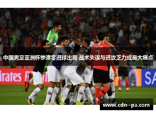 中国男足亚洲杯惨遭零进球出局 战术失误与进攻乏力成最大痛点