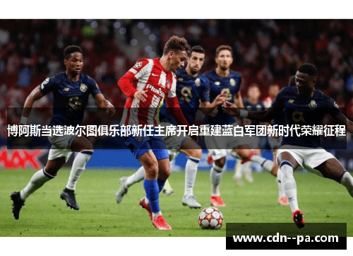 博阿斯当选波尔图俱乐部新任主席开启重建蓝白军团新时代荣耀征程 博阿斯当选波尔图俱乐部新任主席开启重建蓝白军团新时代荣耀征程