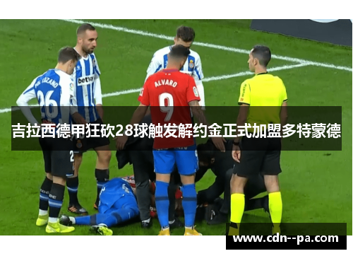 吉拉西德甲狂砍28球触发解约金正式加盟多特蒙德