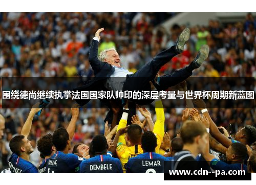 围绕德尚继续执掌法国国家队帅印的深层考量与世界杯周期新蓝图