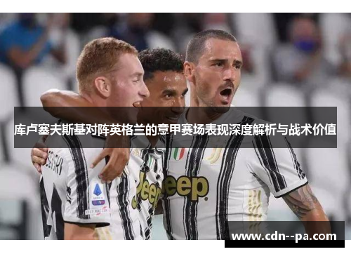库卢塞夫斯基对阵英格兰的意甲赛场表现深度解析与战术价值 库卢塞夫斯基对阵英格兰的意甲赛场表现深度解析与战术价值