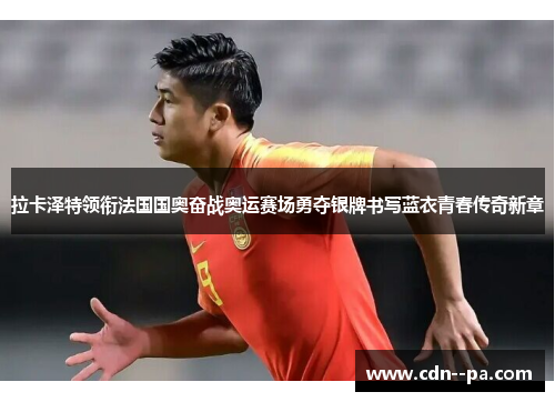 拉卡泽特领衔法国国奥奋战奥运赛场勇夺银牌书写蓝衣青春传奇新章 拉卡泽特领衔法国国奥奋战奥运赛场勇夺银牌书写蓝衣青春传奇新章