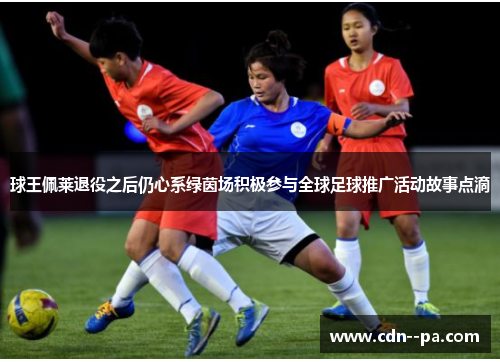球王佩莱退役之后仍心系绿茵场积极参与全球足球推广活动故事点滴 球王佩莱退役之后仍心系绿茵场积极参与全球足球推广活动故事点滴
