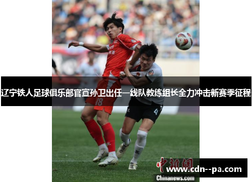 辽宁铁人足球俱乐部官宣孙卫出任一线队教练组长全力冲击新赛季征程 辽宁铁人足球俱乐部官宣孙卫出任一线队教练组长全力冲击新赛季征程