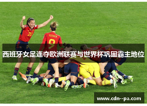 西班牙女足连夺欧洲联赛与世界杯巩固霸主地位 西班牙女足连夺欧洲联赛与世界杯巩固霸主地位