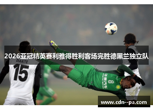 2026亚冠精英赛利雅得胜利客场完胜德黑兰独立队 2026亚冠精英赛利雅得胜利客场完胜德黑兰独立队