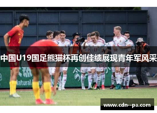 中国U19国足熊猫杯再创佳绩展现青年军风采 中国U19国足熊猫杯再创佳绩展现青年军风采