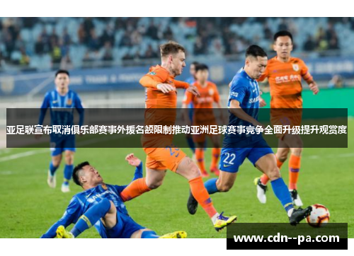 亚足联宣布取消俱乐部赛事外援名额限制推动亚洲足球赛事竞争全面升级提升观赏度