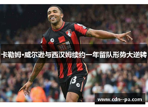 卡勒姆·威尔逊与西汉姆续约一年留队形势大逆转