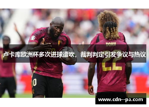 卢卡库欧洲杯多次进球遭吹,裁判判定引发争议与热议 卢卡库欧洲杯多次进球遭吹,裁判判定引发争议与热议