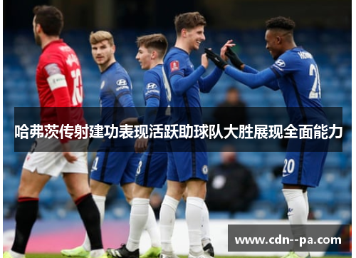 哈弗茨传射建功表现活跃助球队大胜展现全面能力
