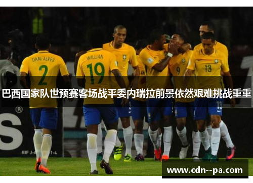 巴西国家队世预赛客场战平委内瑞拉前景依然艰难挑战重重