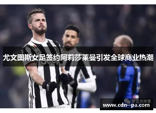 尤文图斯女足签约阿莉莎莱曼引发全球商业热潮