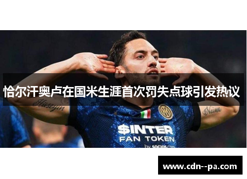 恰尔汗奥卢在国米生涯首次罚失点球引发热议 