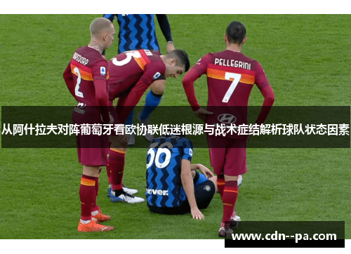 从阿什拉夫对阵葡萄牙看欧协联低迷根源与战术症结解析球队状态因素