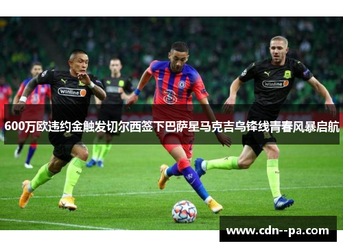 600万欧违约金触发切尔西签下巴萨星马克吉乌锋线青春风暴启航 600万欧违约金触发切尔西签下巴萨星马克吉乌锋线青春风暴启航
