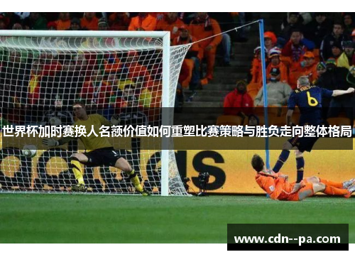 世界杯加时赛换人名额价值如何重塑比赛策略与胜负走向整体格局 世界杯加时赛换人名额价值如何重塑比赛策略与胜负走向整体格局