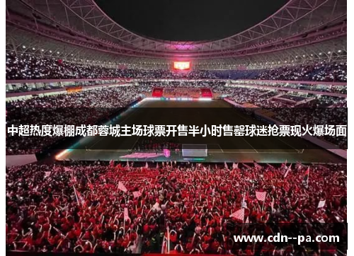 中超热度爆棚成都蓉城主场球票开售半小时售罄球迷抢票现火爆场面