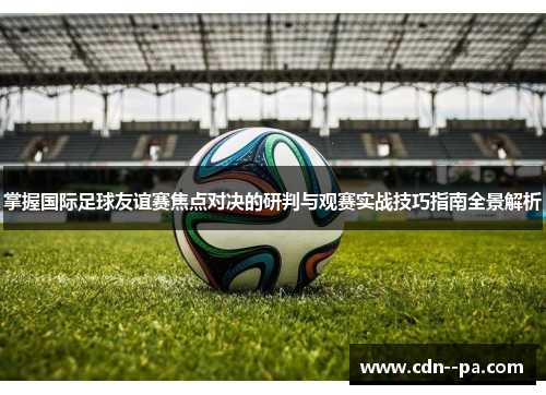 掌握国际足球友谊赛焦点对决的研判与观赛实战技巧指南全景解析
