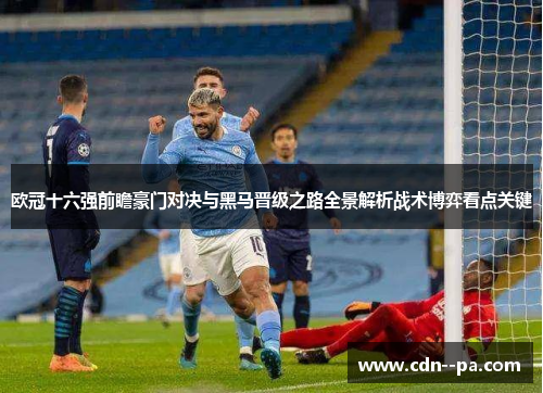 欧冠十六强前瞻豪门对决与黑马晋级之路全景解析战术博弈看点关键