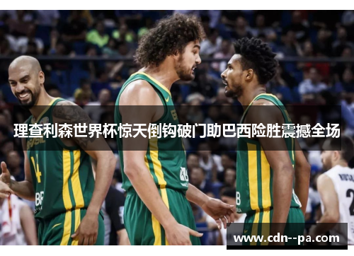 理查利森世界杯惊天倒钩破门助巴西险胜震撼全场