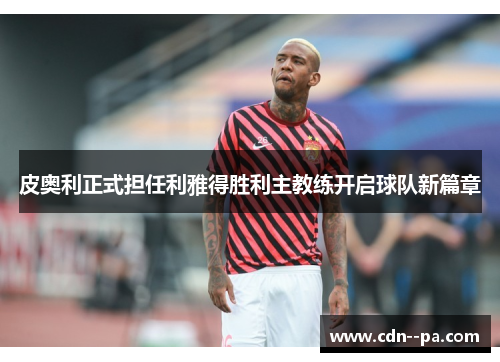 皮奥利正式担任利雅得胜利主教练开启球队新篇章
