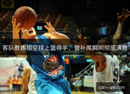 客队教练组空接上篮得手，替补席瞬间彻底沸腾