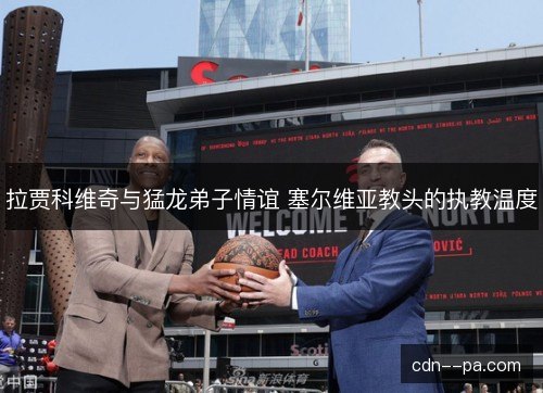 拉贾科维奇与猛龙弟子情谊 塞尔维亚教头的执教温度